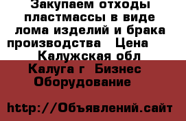 Закупаем отходы пластмассы в виде лома изделий и брака производства › Цена ­ 10 - Калужская обл., Калуга г. Бизнес » Оборудование   
